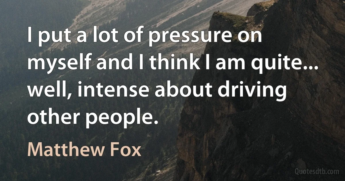 I put a lot of pressure on myself and I think I am quite... well, intense about driving other people. (Matthew Fox)