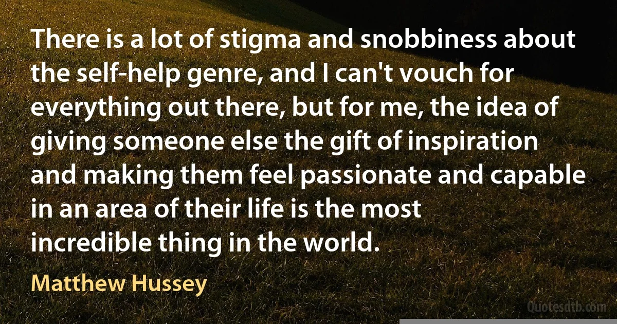 There is a lot of stigma and snobbiness about the self-help genre, and I can't vouch for everything out there, but for me, the idea of giving someone else the gift of inspiration and making them feel passionate and capable in an area of their life is the most incredible thing in the world. (Matthew Hussey)