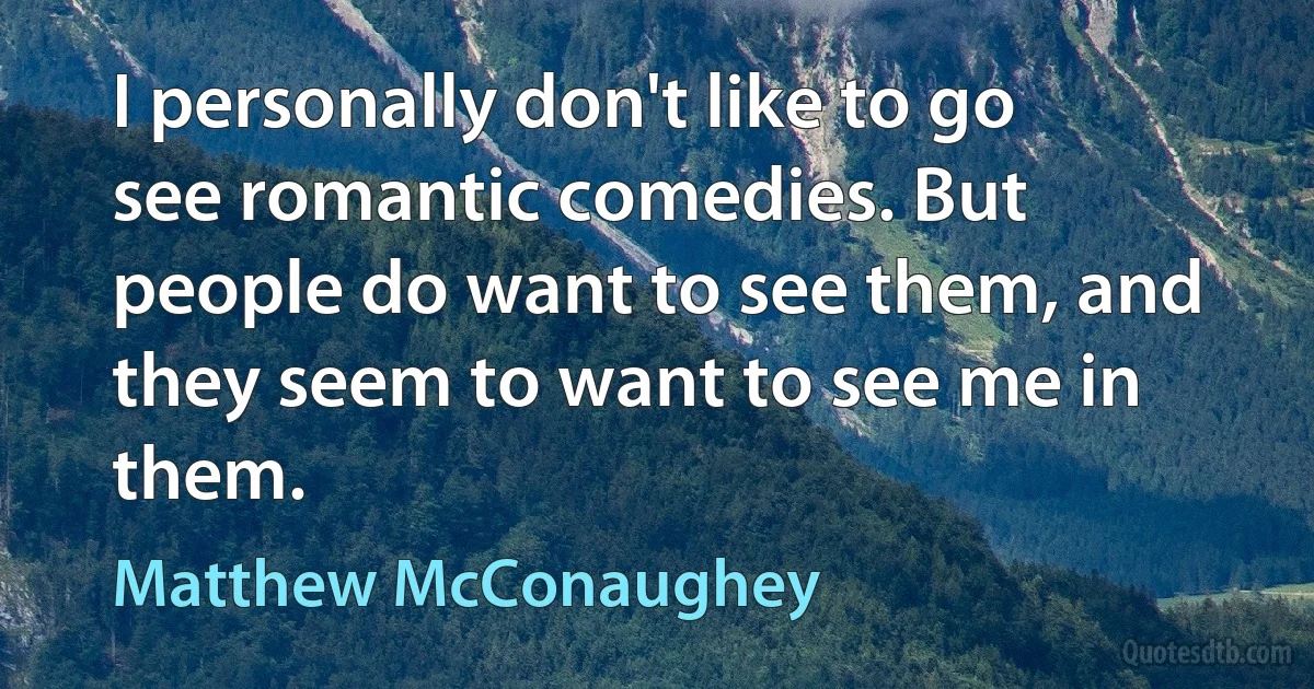 I personally don't like to go see romantic comedies. But people do want to see them, and they seem to want to see me in them. (Matthew McConaughey)