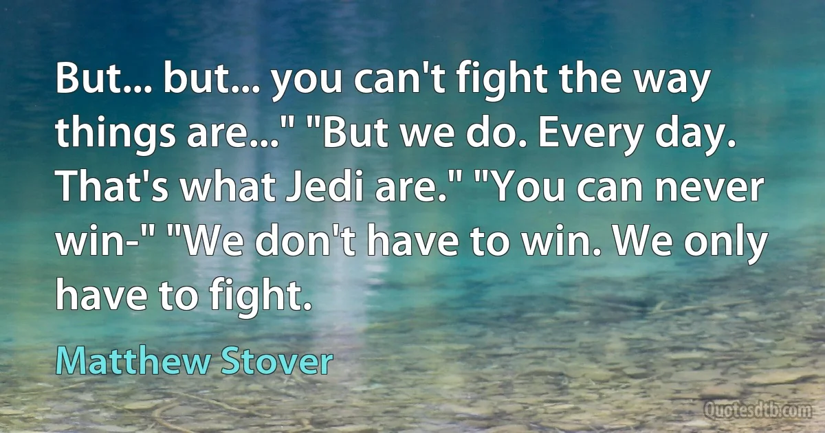 But... but... you can't fight the way things are..." "But we do. Every day. That's what Jedi are." "You can never win-" "We don't have to win. We only have to fight. (Matthew Stover)