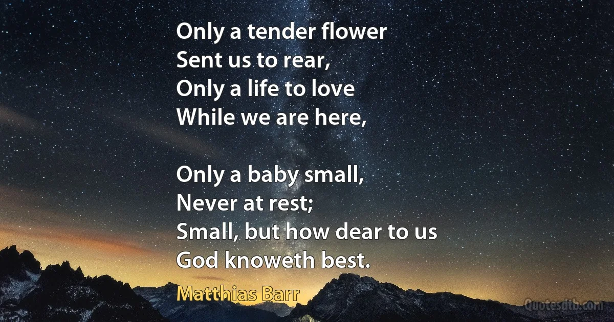 Only a tender flower
Sent us to rear,
Only a life to love
While we are here,

Only a baby small,
Never at rest;
Small, but how dear to us
God knoweth best. (Matthias Barr)