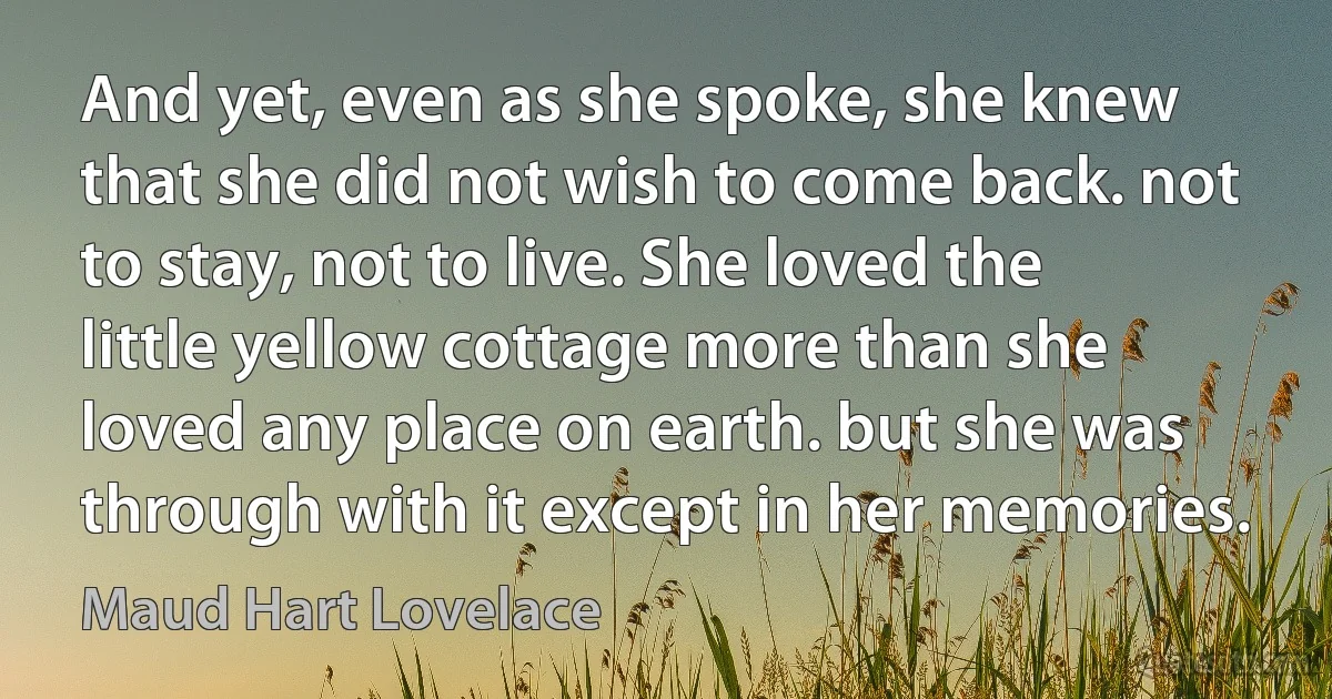 And yet, even as she spoke, she knew that she did not wish to come back. not to stay, not to live. She loved the little yellow cottage more than she loved any place on earth. but she was through with it except in her memories. (Maud Hart Lovelace)