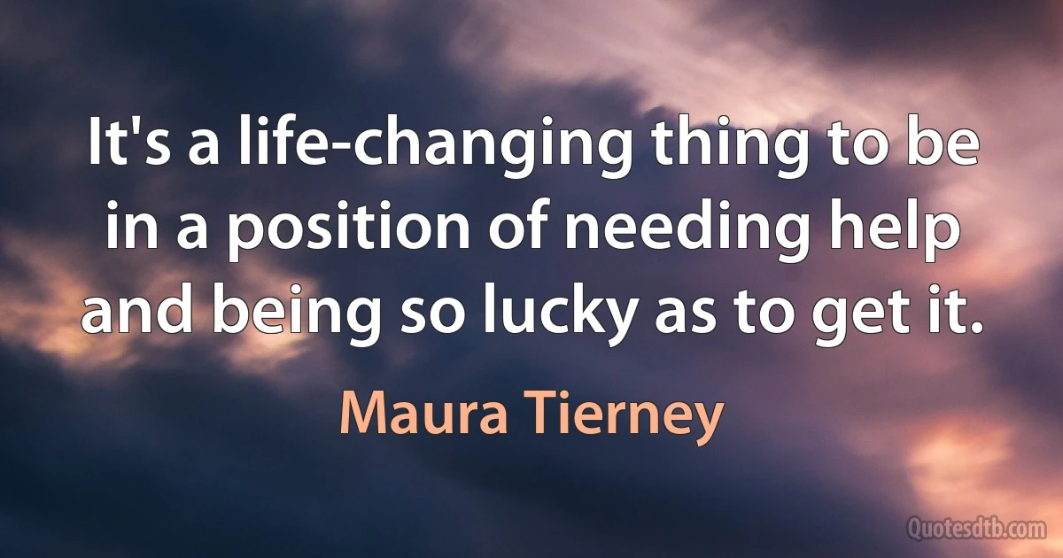 It's a life-changing thing to be in a position of needing help and being so lucky as to get it. (Maura Tierney)