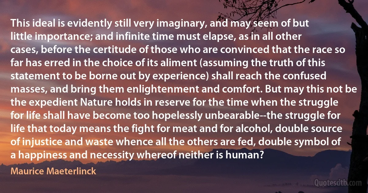 This ideal is evidently still very imaginary, and may seem of but little importance; and infinite time must elapse, as in all other cases, before the certitude of those who are convinced that the race so far has erred in the choice of its aliment (assuming the truth of this statement to be borne out by experience) shall reach the confused masses, and bring them enlightenment and comfort. But may this not be the expedient Nature holds in reserve for the time when the struggle for life shall have become too hopelessly unbearable--the struggle for life that today means the fight for meat and for alcohol, double source of injustice and waste whence all the others are fed, double symbol of a happiness and necessity whereof neither is human? (Maurice Maeterlinck)