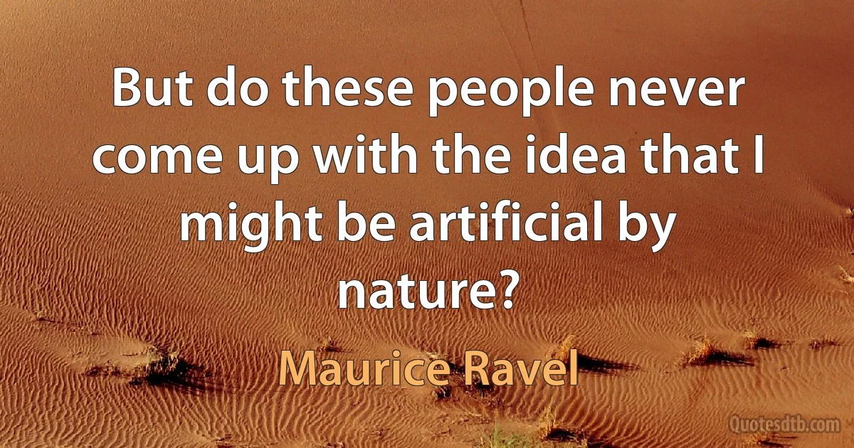 But do these people never come up with the idea that I might be artificial by nature? (Maurice Ravel)