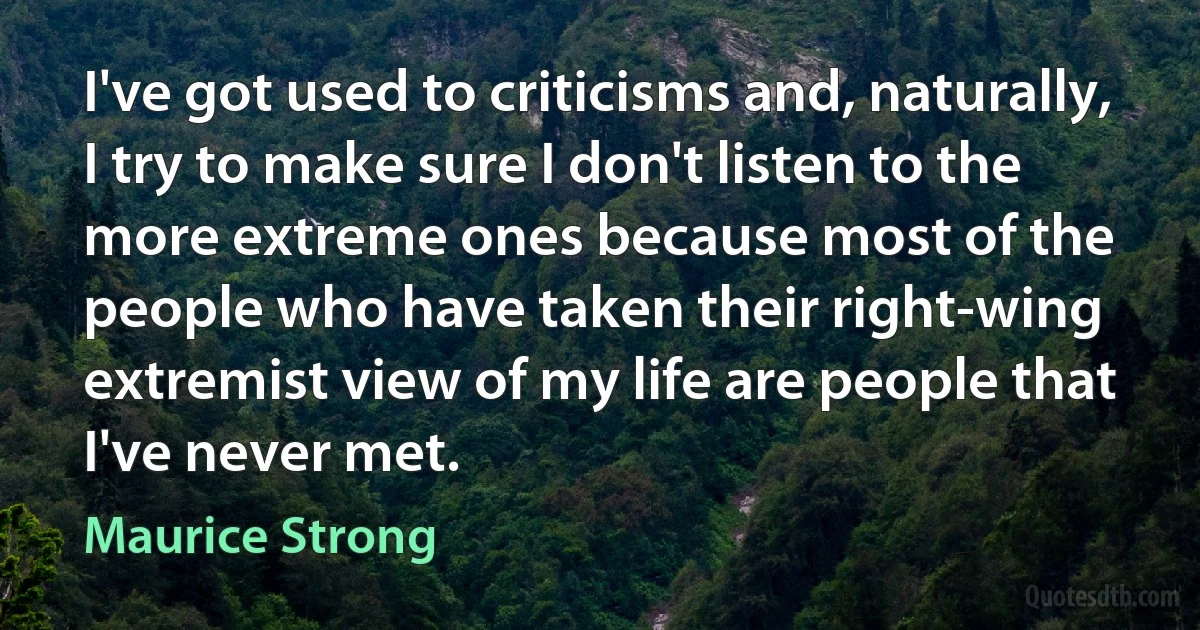 I've got used to criticisms and, naturally, I try to make sure I don't listen to the more extreme ones because most of the people who have taken their right-wing extremist view of my life are people that I've never met. (Maurice Strong)