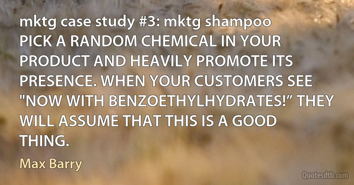 mktg case study #3: mktg shampoo
PICK A RANDOM CHEMICAL IN YOUR PRODUCT AND HEAVILY PROMOTE ITS PRESENCE. WHEN YOUR CUSTOMERS SEE "NOW WITH BENZOETHYLHYDRATES!” THEY WILL ASSUME THAT THIS IS A GOOD THING. (Max Barry)