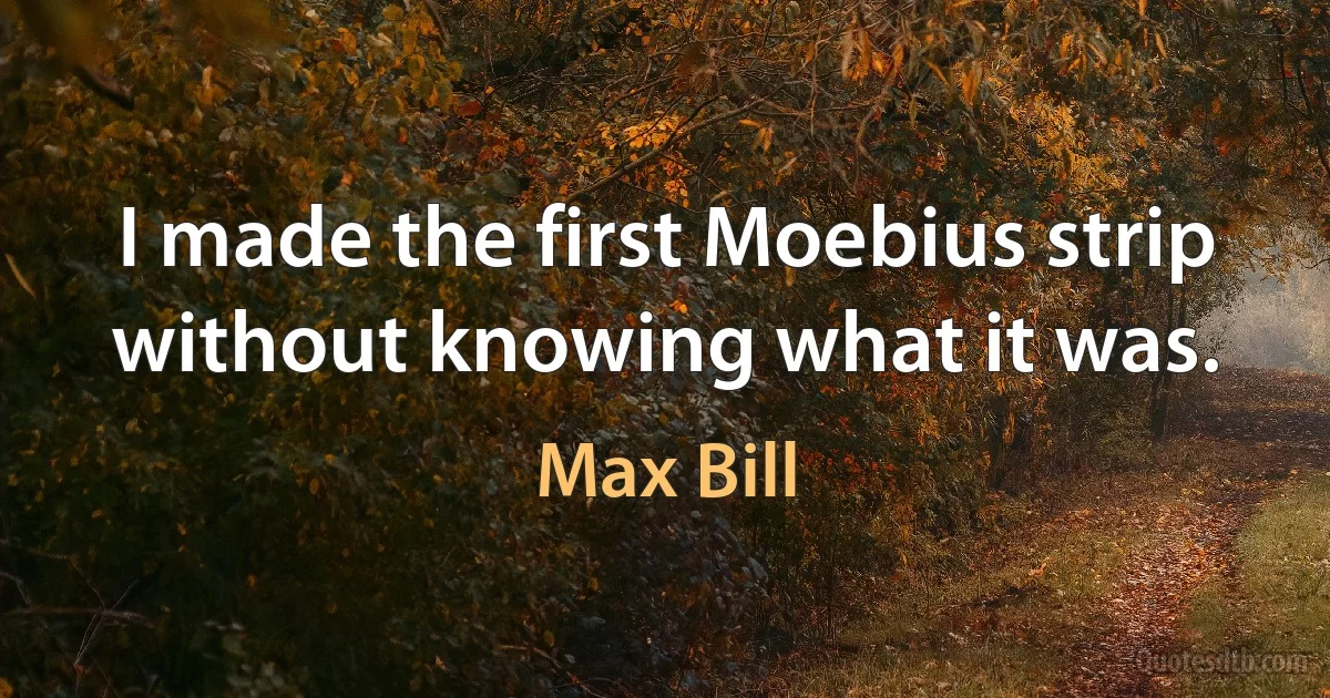 I made the first Moebius strip without knowing what it was. (Max Bill)