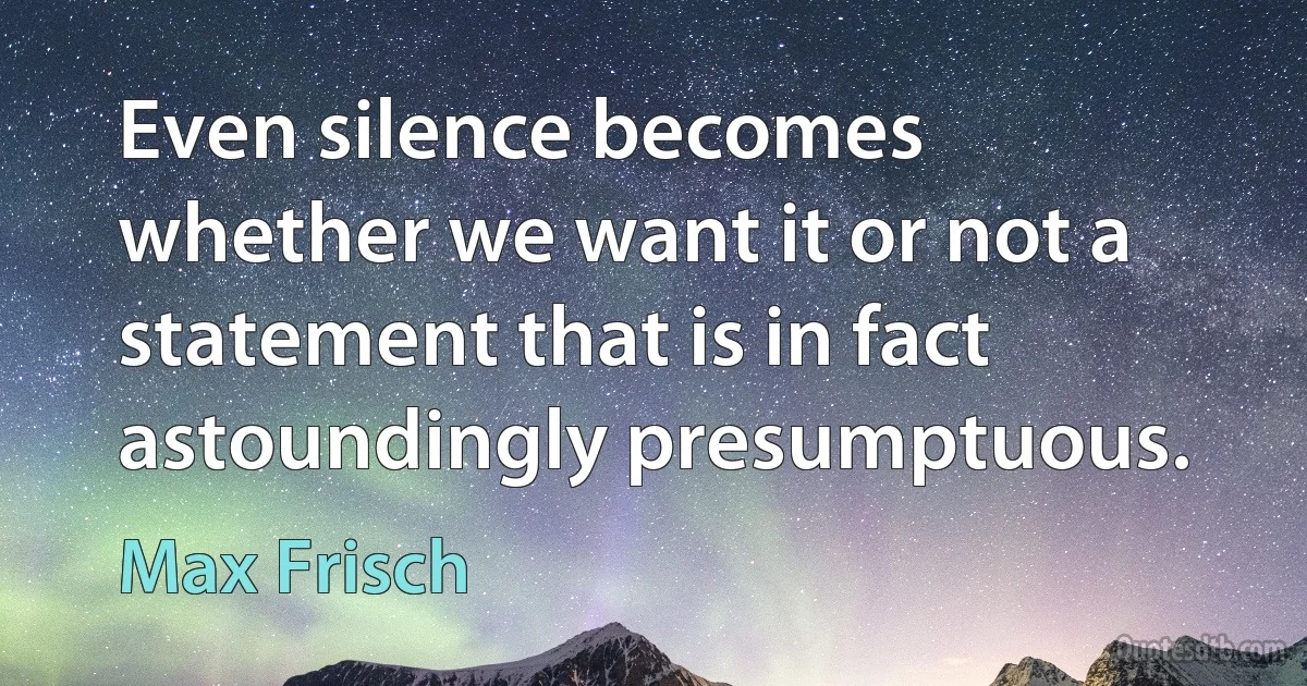 Even silence becomes whether we want it or not a statement that is in fact astoundingly presumptuous. (Max Frisch)