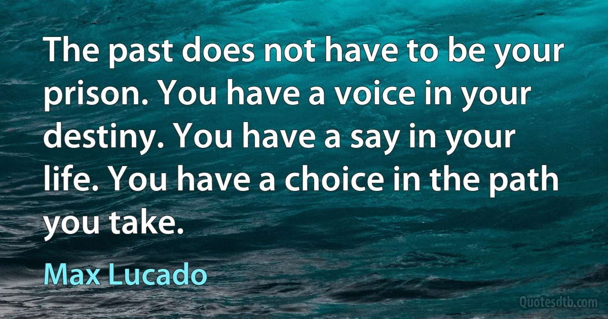 The past does not have to be your prison. You have a voice in your destiny. You have a say in your life. You have a choice in the path you take. (Max Lucado)