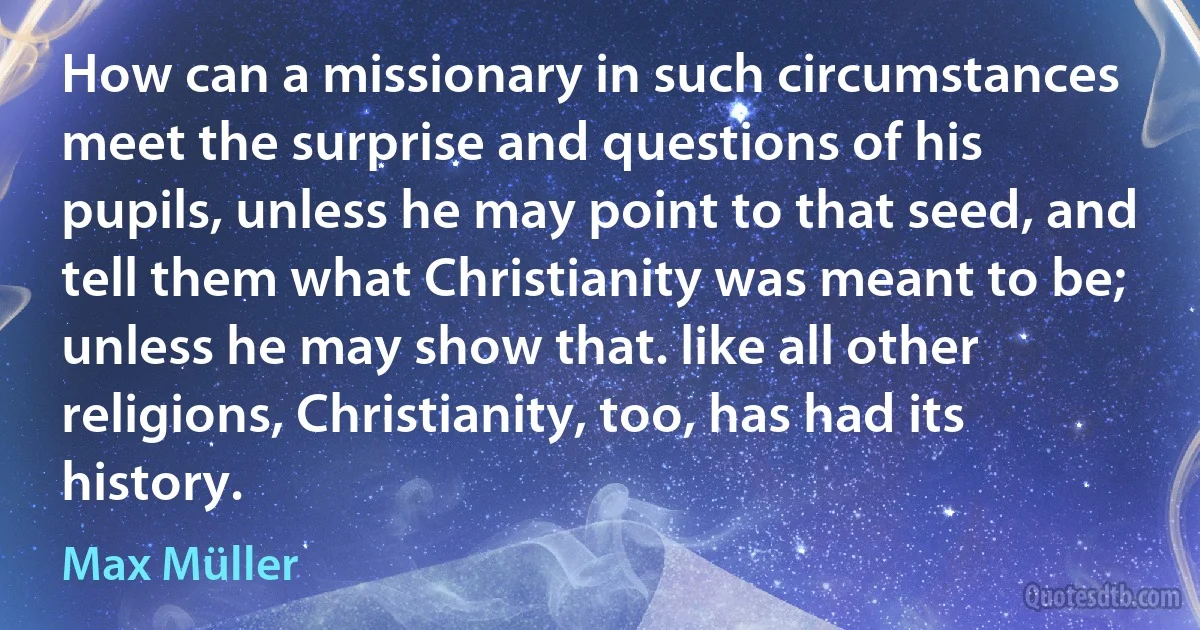 How can a missionary in such circumstances meet the surprise and questions of his pupils, unless he may point to that seed, and tell them what Christianity was meant to be; unless he may show that. like all other religions, Christianity, too, has had its history. (Max Müller)