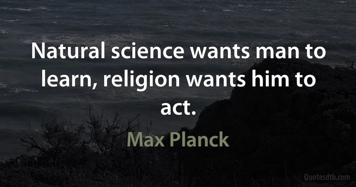 Natural science wants man to learn, religion wants him to act. (Max Planck)