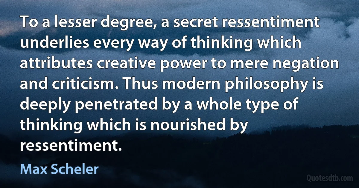 To a lesser degree, a secret ressentiment underlies every way of thinking which attributes creative power to mere negation and criticism. Thus modern philosophy is deeply penetrated by a whole type of thinking which is nourished by ressentiment. (Max Scheler)