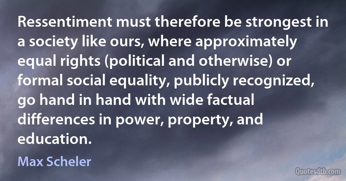 Ressentiment must therefore be strongest in a society like ours, where approximately equal rights (political and otherwise) or formal social equality, publicly recognized, go hand in hand with wide factual differences in power, property, and education. (Max Scheler)