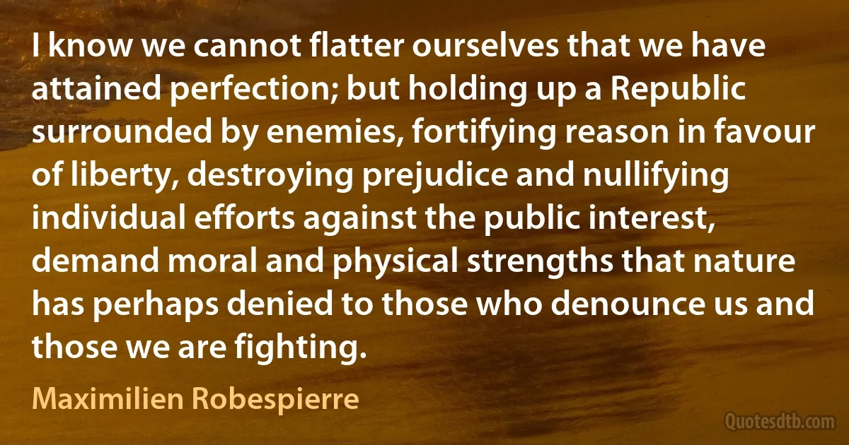 I know we cannot flatter ourselves that we have attained perfection; but holding up a Republic surrounded by enemies, fortifying reason in favour of liberty, destroying prejudice and nullifying individual efforts against the public interest, demand moral and physical strengths that nature has perhaps denied to those who denounce us and those we are fighting. (Maximilien Robespierre)