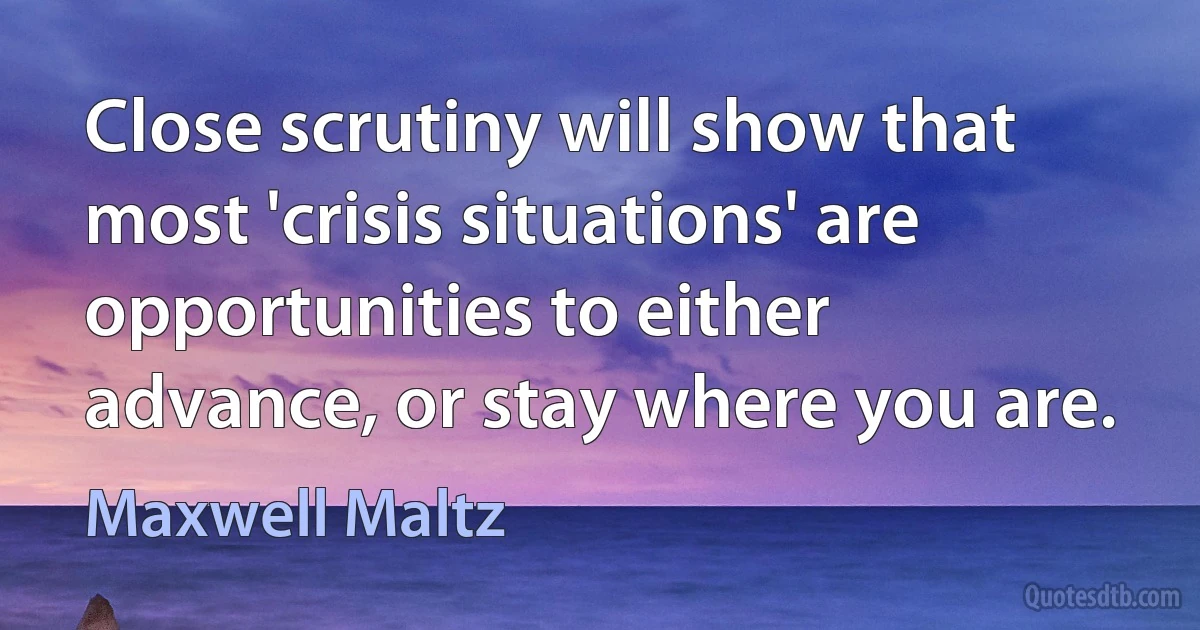 Close scrutiny will show that most 'crisis situations' are opportunities to either advance, or stay where you are. (Maxwell Maltz)