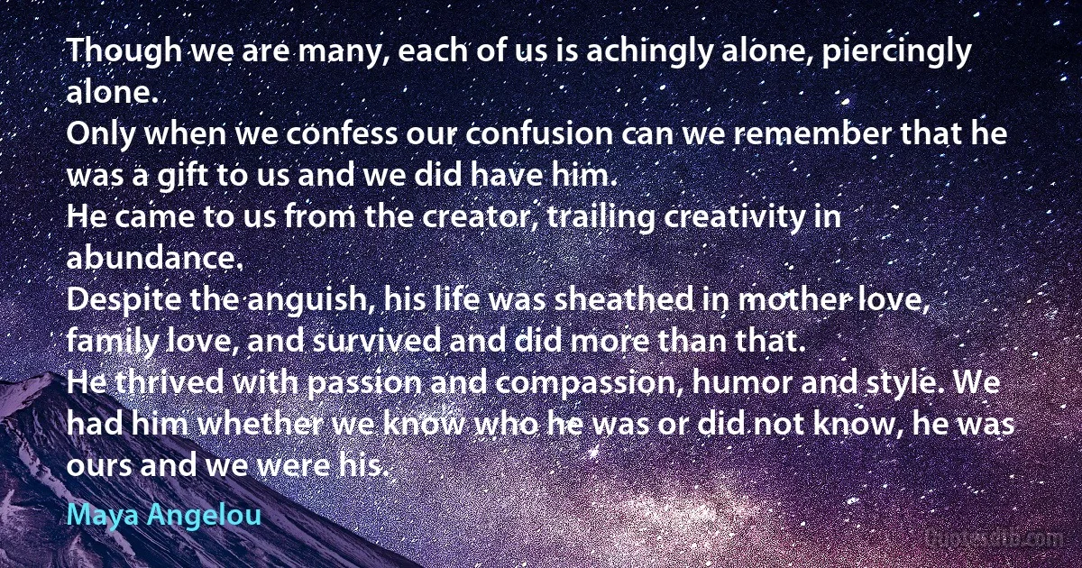 Though we are many, each of us is achingly alone, piercingly alone.
Only when we confess our confusion can we remember that he was a gift to us and we did have him.
He came to us from the creator, trailing creativity in abundance.
Despite the anguish, his life was sheathed in mother love, family love, and survived and did more than that.
He thrived with passion and compassion, humor and style. We had him whether we know who he was or did not know, he was ours and we were his. (Maya Angelou)