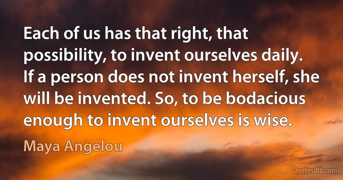 Each of us has that right, that possibility, to invent ourselves daily. If a person does not invent herself, she will be invented. So, to be bodacious enough to invent ourselves is wise. (Maya Angelou)