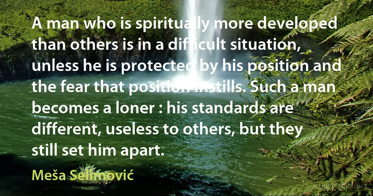 A man who is spiritually more developed than others is in a difficult situation, unless he is protected by his position and the fear that position instills. Such a man becomes a loner : his standards are different, useless to others, but they still set him apart. (Meša Selimović)