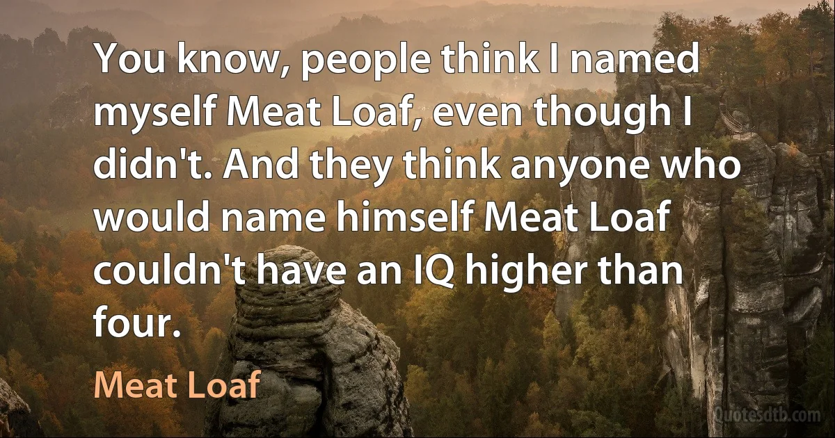 You know, people think I named myself Meat Loaf, even though I didn't. And they think anyone who would name himself Meat Loaf couldn't have an IQ higher than four. (Meat Loaf)