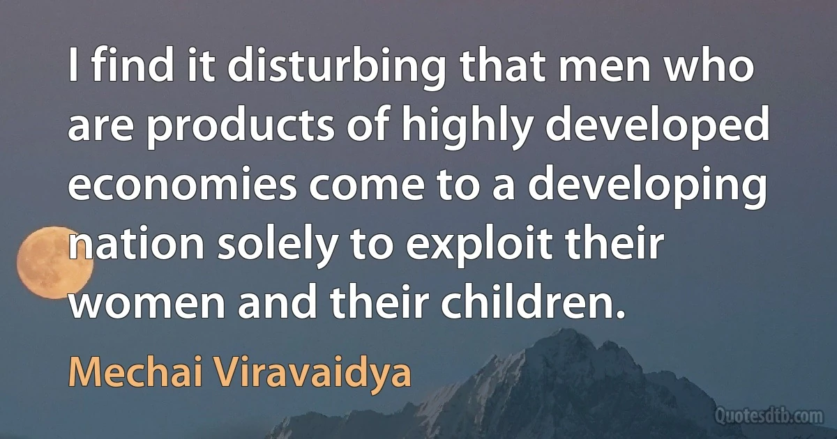 I find it disturbing that men who are products of highly developed economies come to a developing nation solely to exploit their women and their children. (Mechai Viravaidya)