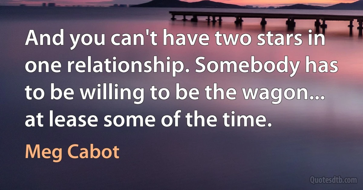 And you can't have two stars in one relationship. Somebody has to be willing to be the wagon... at lease some of the time. (Meg Cabot)