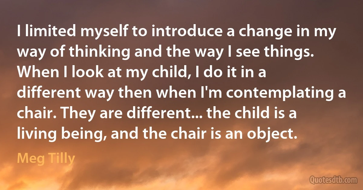 I limited myself to introduce a change in my way of thinking and the way I see things. When I look at my child, I do it in a different way then when I'm contemplating a chair. They are different... the child is a living being, and the chair is an object. (Meg Tilly)