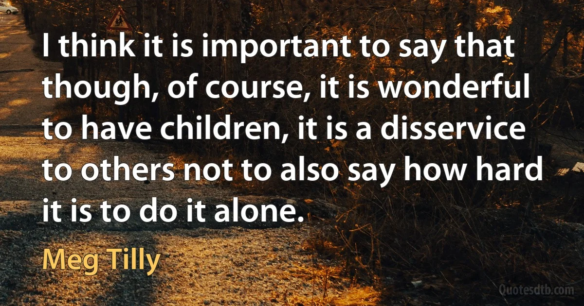 I think it is important to say that though, of course, it is wonderful to have children, it is a disservice to others not to also say how hard it is to do it alone. (Meg Tilly)