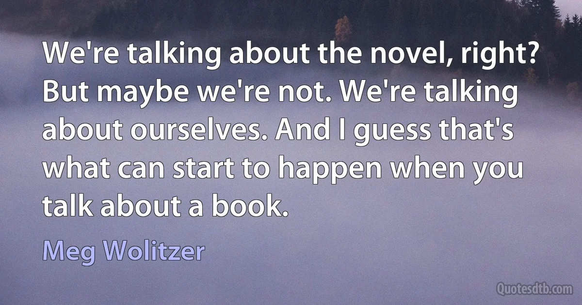 We're talking about the novel, right? But maybe we're not. We're talking about ourselves. And I guess that's what can start to happen when you talk about a book. (Meg Wolitzer)