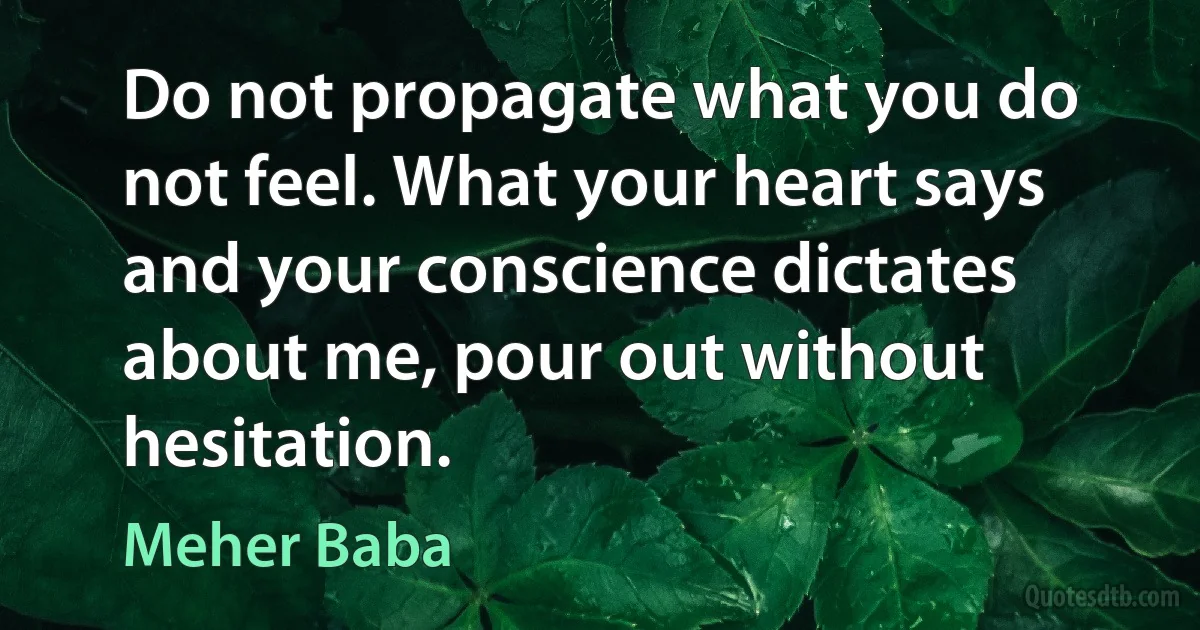 Do not propagate what you do not feel. What your heart says and your conscience dictates about me, pour out without hesitation. (Meher Baba)