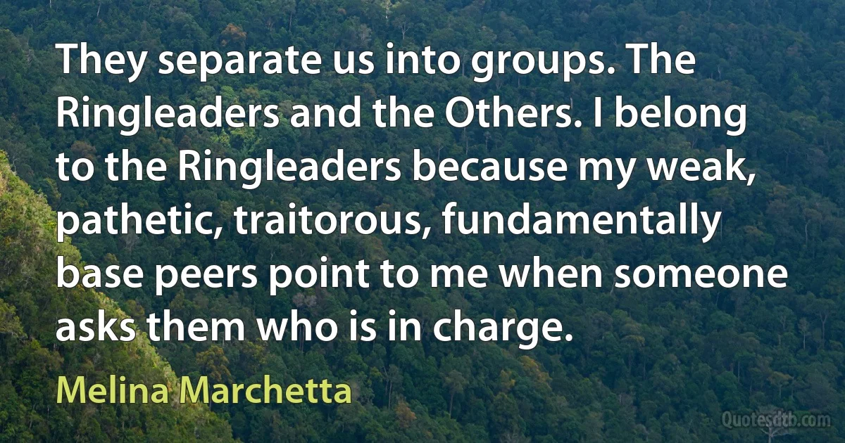 They separate us into groups. The Ringleaders and the Others. I belong to the Ringleaders because my weak, pathetic, traitorous, fundamentally base peers point to me when someone asks them who is in charge. (Melina Marchetta)