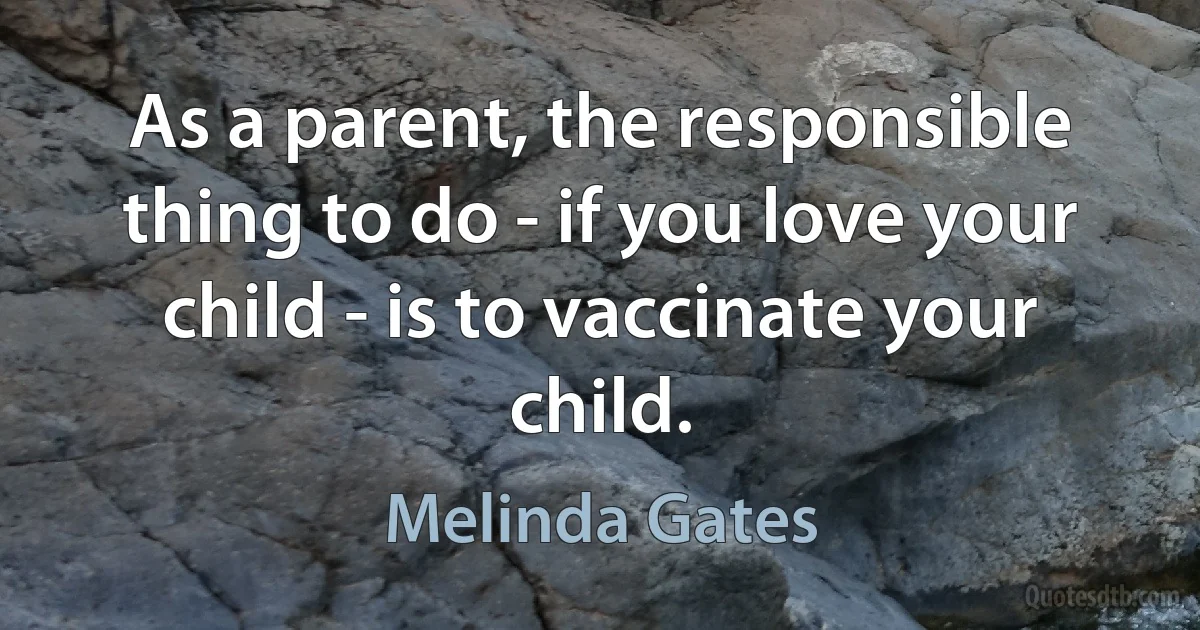 As a parent, the responsible thing to do - if you love your child - is to vaccinate your child. (Melinda Gates)