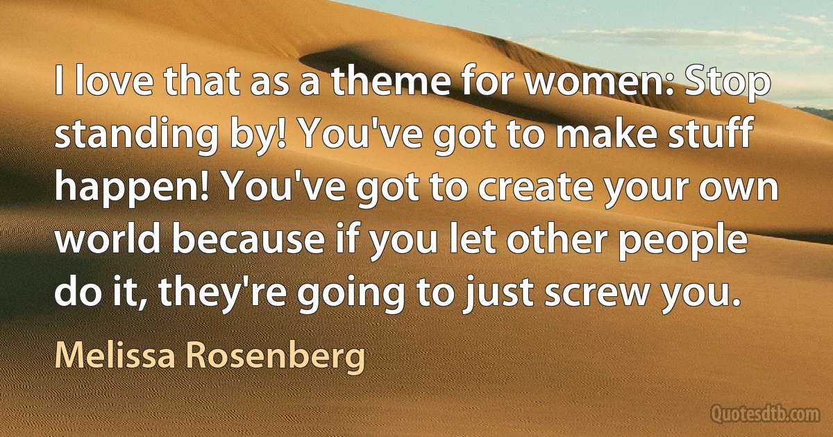 I love that as a theme for women: Stop standing by! You've got to make stuff happen! You've got to create your own world because if you let other people do it, they're going to just screw you. (Melissa Rosenberg)