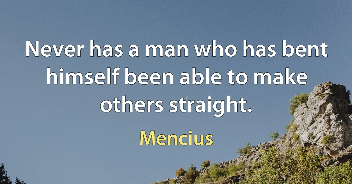 Never has a man who has bent himself been able to make others straight. (Mencius)