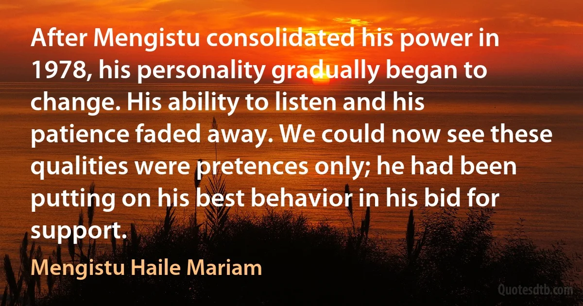 After Mengistu consolidated his power in 1978, his personality gradually began to change. His ability to listen and his patience faded away. We could now see these qualities were pretences only; he had been putting on his best behavior in his bid for support. (Mengistu Haile Mariam)