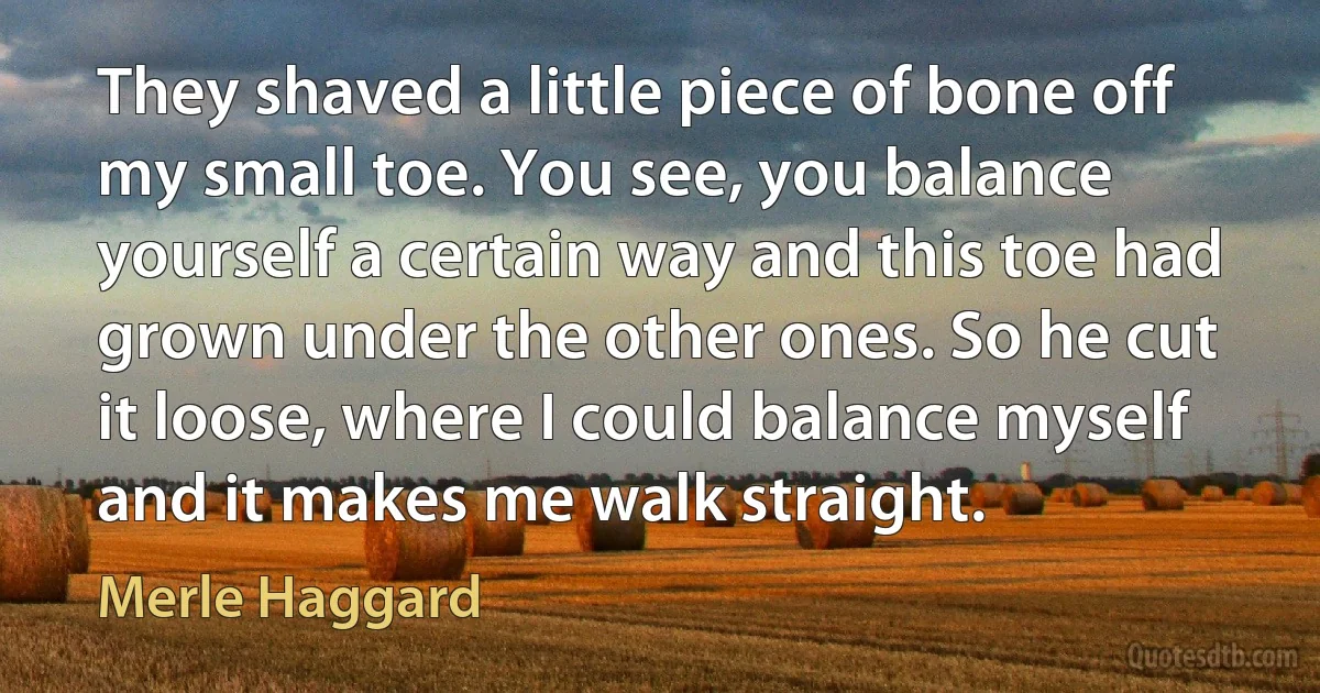 They shaved a little piece of bone off my small toe. You see, you balance yourself a certain way and this toe had grown under the other ones. So he cut it loose, where I could balance myself and it makes me walk straight. (Merle Haggard)