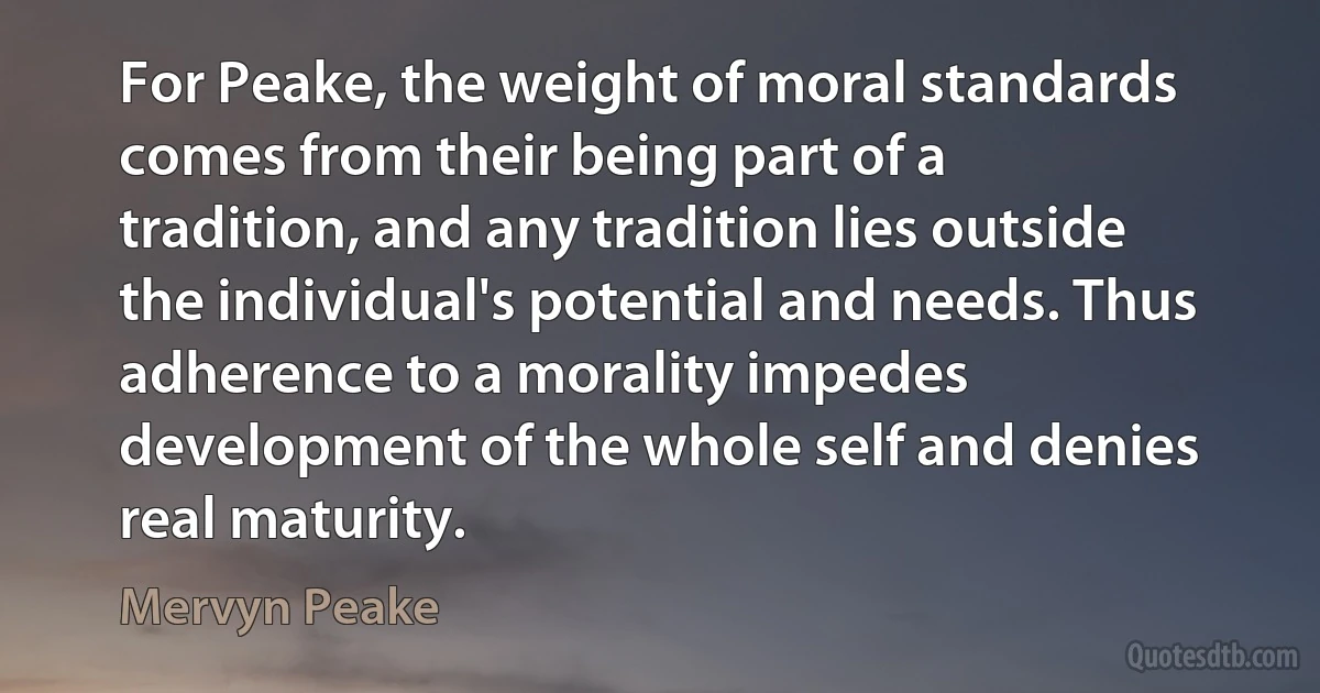 For Peake, the weight of moral standards comes from their being part of a tradition, and any tradition lies outside the individual's potential and needs. Thus adherence to a morality impedes development of the whole self and denies real maturity. (Mervyn Peake)