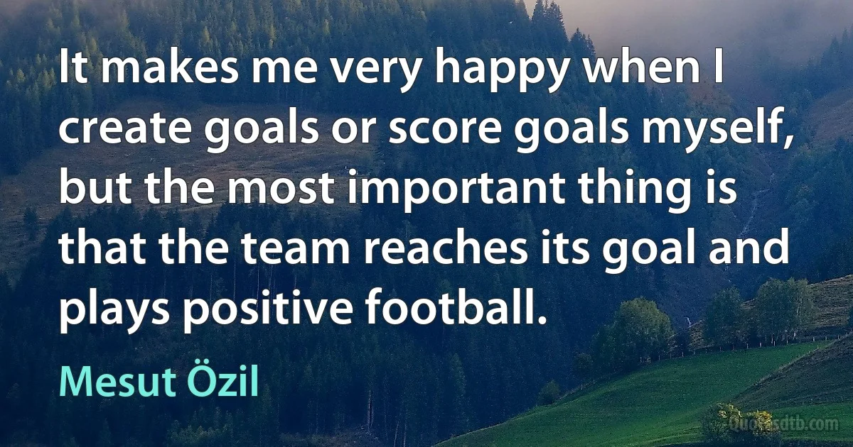 It makes me very happy when I create goals or score goals myself, but the most important thing is that the team reaches its goal and plays positive football. (Mesut Özil)