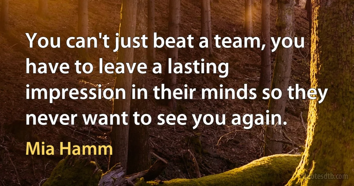 You can't just beat a team, you have to leave a lasting impression in their minds so they never want to see you again. (Mia Hamm)