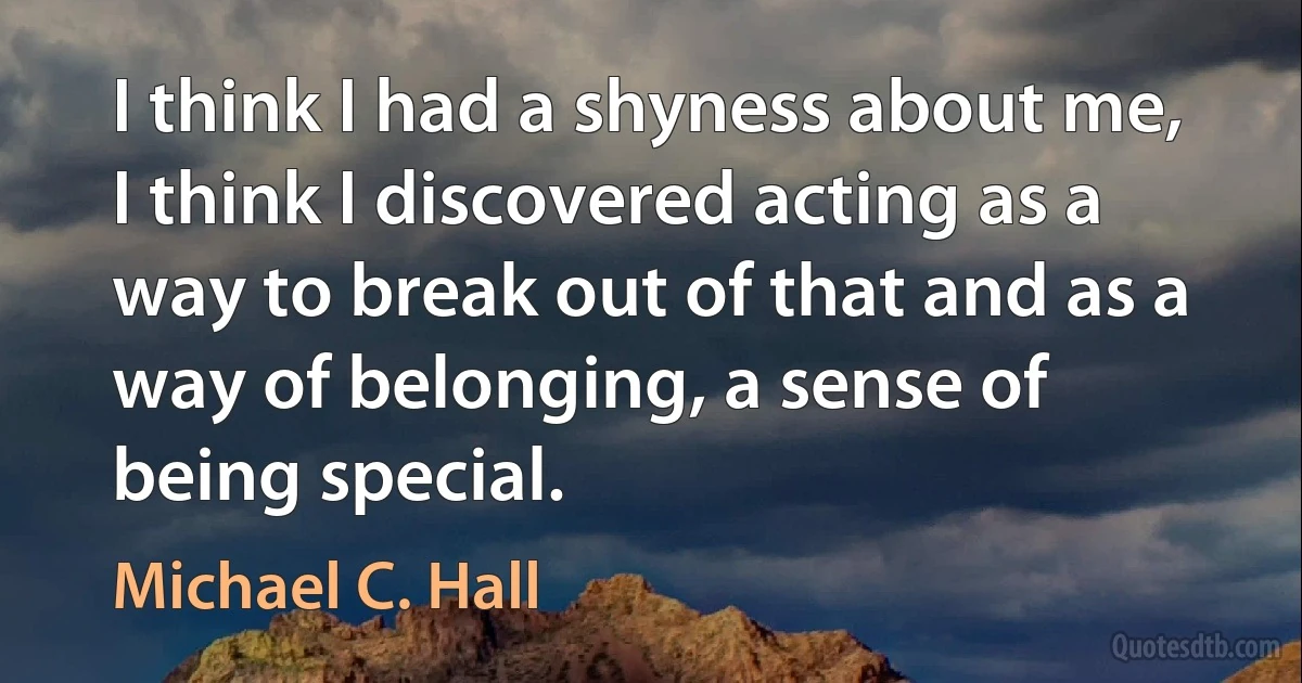 I think I had a shyness about me, I think I discovered acting as a way to break out of that and as a way of belonging, a sense of being special. (Michael C. Hall)