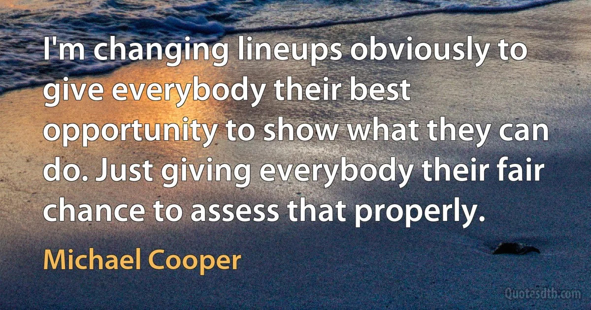 I'm changing lineups obviously to give everybody their best opportunity to show what they can do. Just giving everybody their fair chance to assess that properly. (Michael Cooper)