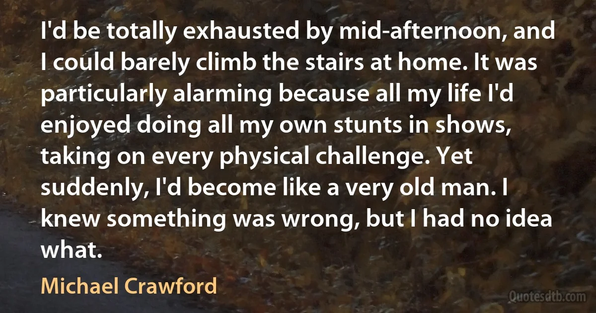 I'd be totally exhausted by mid-afternoon, and I could barely climb the stairs at home. It was particularly alarming because all my life I'd enjoyed doing all my own stunts in shows, taking on every physical challenge. Yet suddenly, I'd become like a very old man. I knew something was wrong, but I had no idea what. (Michael Crawford)