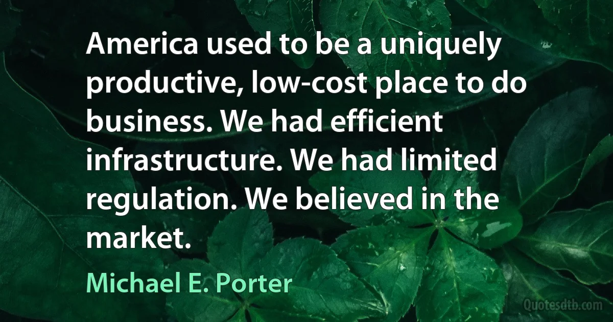 America used to be a uniquely productive, low-cost place to do business. We had efficient infrastructure. We had limited regulation. We believed in the market. (Michael E. Porter)