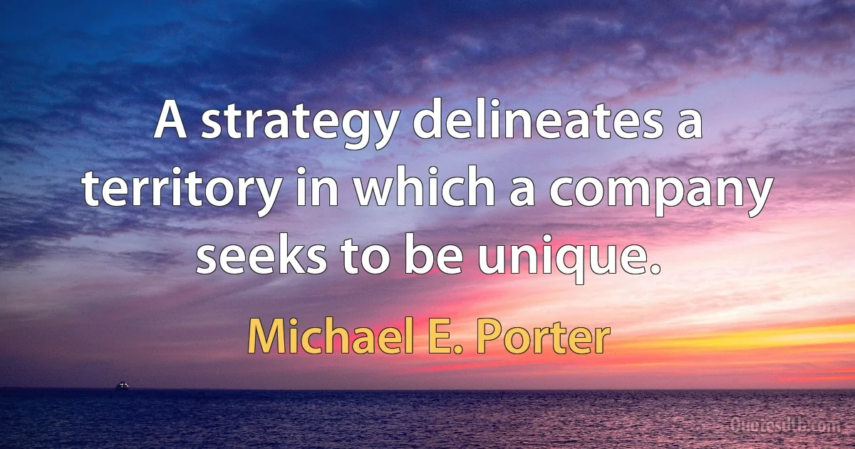 A strategy delineates a territory in which a company seeks to be unique. (Michael E. Porter)