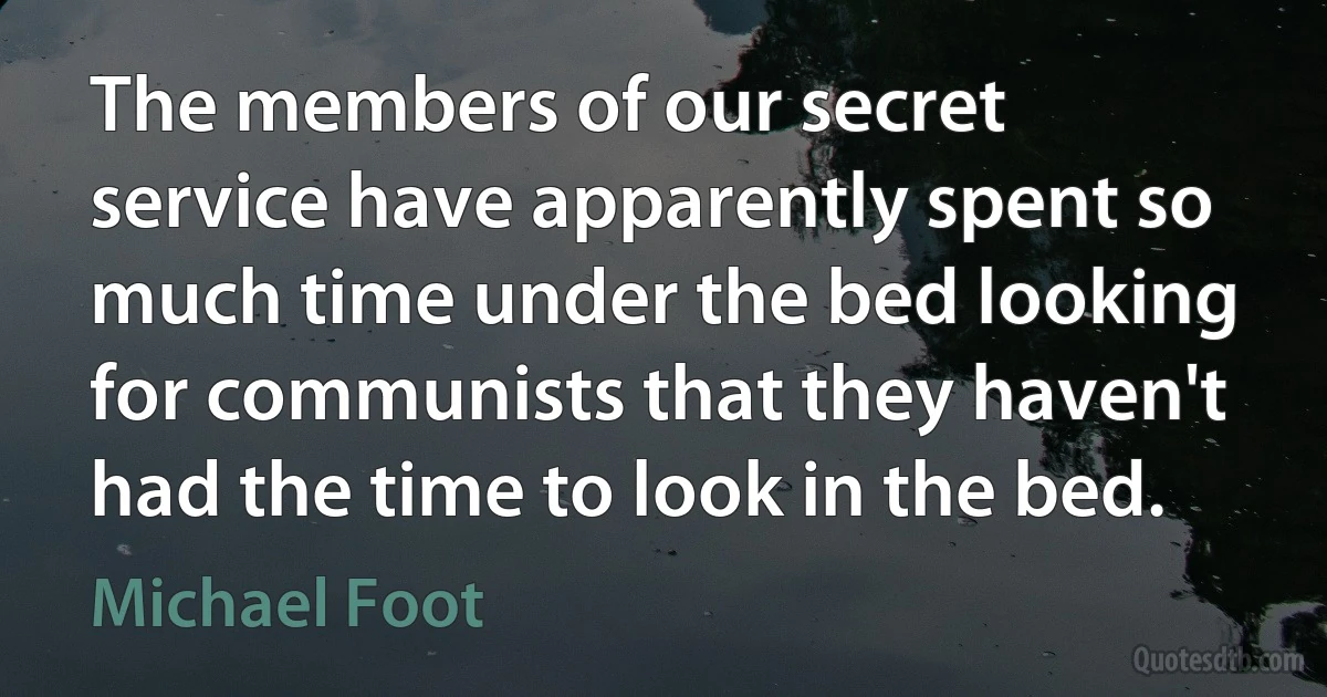 The members of our secret service have apparently spent so much time under the bed looking for communists that they haven't had the time to look in the bed. (Michael Foot)