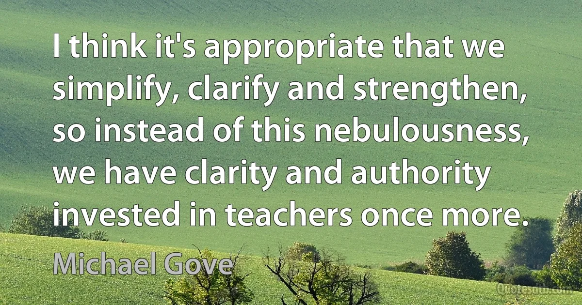 I think it's appropriate that we simplify, clarify and strengthen, so instead of this nebulousness, we have clarity and authority invested in teachers once more. (Michael Gove)