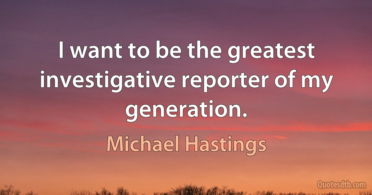 I want to be the greatest investigative reporter of my generation. (Michael Hastings)