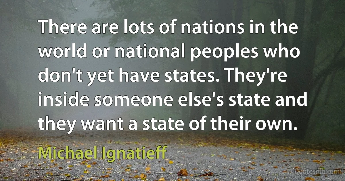 There are lots of nations in the world or national peoples who don't yet have states. They're inside someone else's state and they want a state of their own. (Michael Ignatieff)