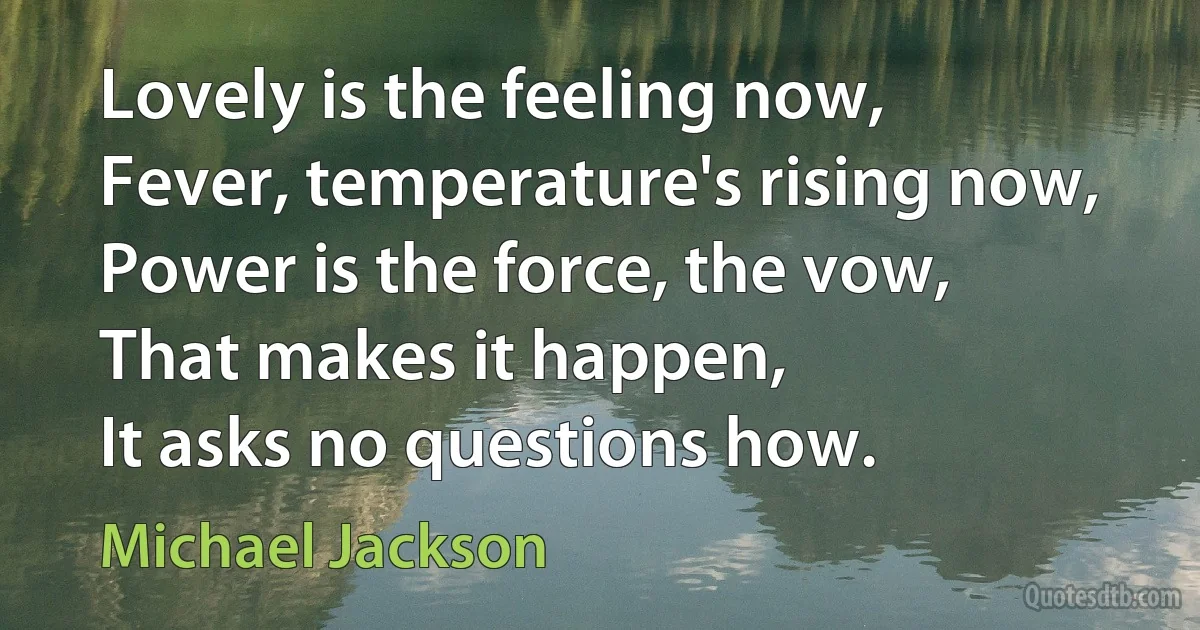 Lovely is the feeling now,
Fever, temperature's rising now,
Power is the force, the vow,
That makes it happen,
It asks no questions how. (Michael Jackson)