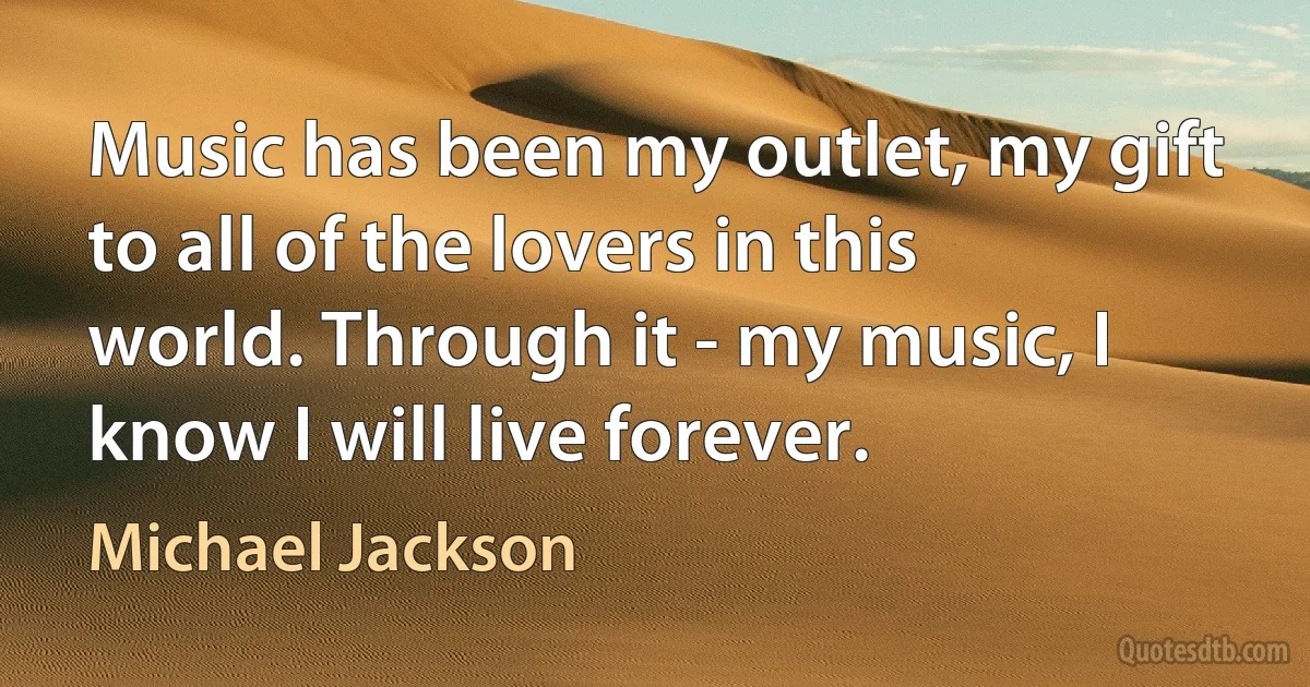 Music has been my outlet, my gift to all of the lovers in this world. Through it - my music, I know I will live forever. (Michael Jackson)